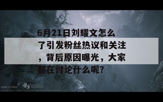 6月21日刘耀文怎么了引发粉丝热议和关注，背后原因曝光，大家都在讨论什么呢？