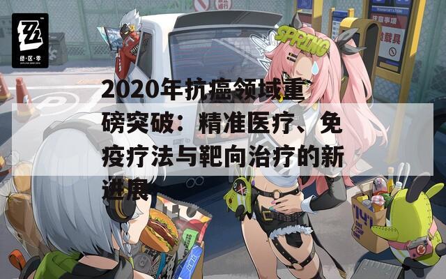 2020年抗癌领域重磅突破：精准医疗、免疫疗法与靶向治疗的新进展