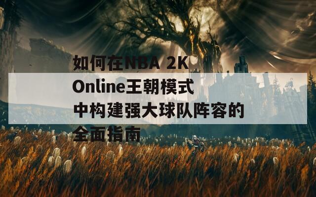 如何在NBA 2K Online王朝模式中构建强大球队阵容的全面指南