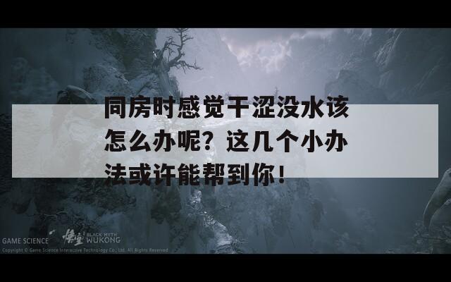 同房时感觉干涩没水该怎么办呢？这几个小办法或许能帮到你！