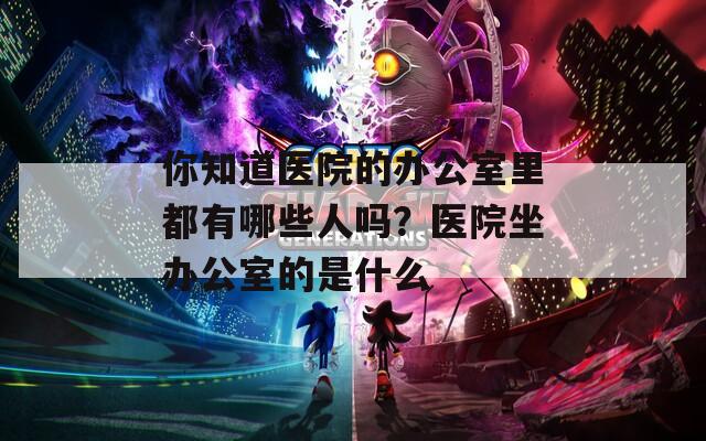 你知道医院的办公室里都有哪些人吗？医院坐办公室的是什么