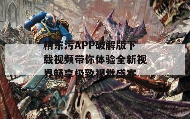 精东污APP破解版下载视频带你体验全新视界畅享极致视觉盛宴