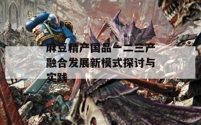 麻豆精产国品一二三产融合发展新模式探讨与实践