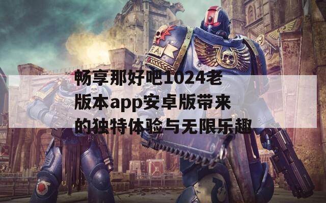 畅享那好吧1024老版本app安卓版带来的独特体验与无限乐趣