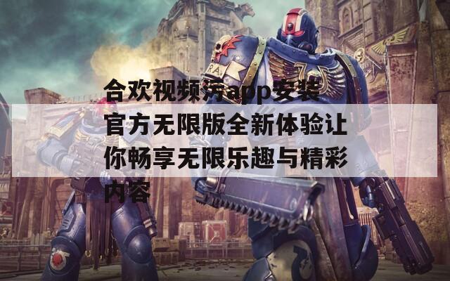 合欢视频污app安装官方无限版全新体验让你畅享无限乐趣与精彩内容