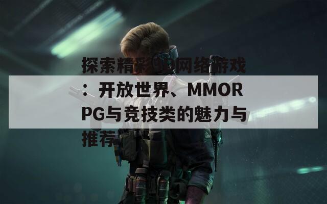 探索精彩3D网络游戏：开放世界、MMORPG与竞技类的魅力与推荐