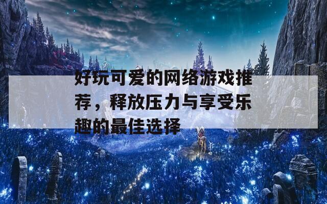 好玩可爱的网络游戏推荐，释放压力与享受乐趣的最佳选择