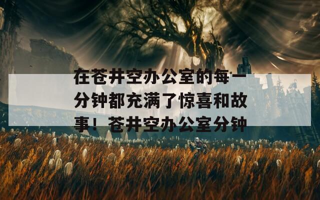 在苍井空办公室的每一分钟都充满了惊喜和故事！苍井空办公室分钟