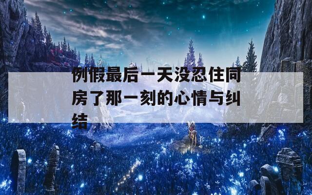 例假最后一天没忍住同房了那一刻的心情与纠结