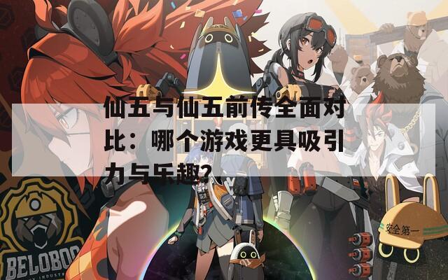 仙五与仙五前传全面对比：哪个游戏更具吸引力与乐趣？