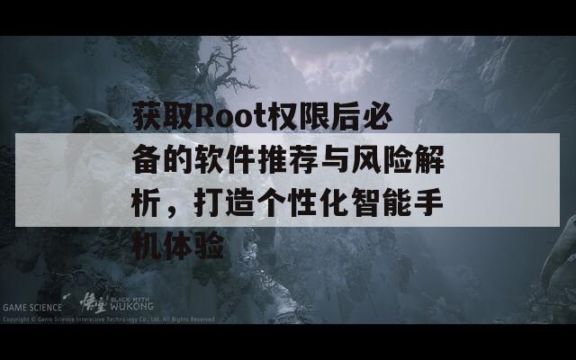 获取Root权限后必备的软件推荐与风险解析，打造个性化智能手机体验