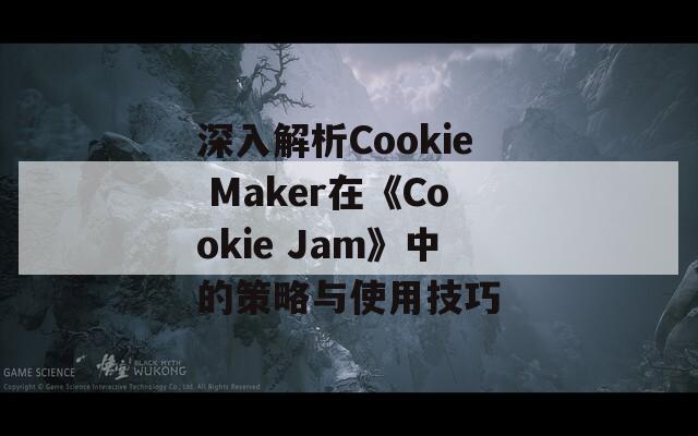 深入解析Cookie Maker在《Cookie Jam》中的策略与使用技巧