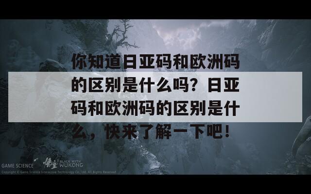 你知道日亚码和欧洲码的区别是什么吗？日亚码和欧洲码的区别是什么，快来了解一下吧！