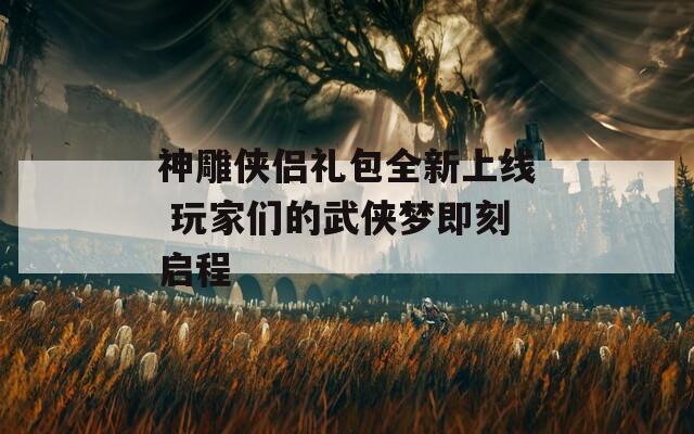 神雕侠侣礼包全新上线 玩家们的武侠梦即刻启程