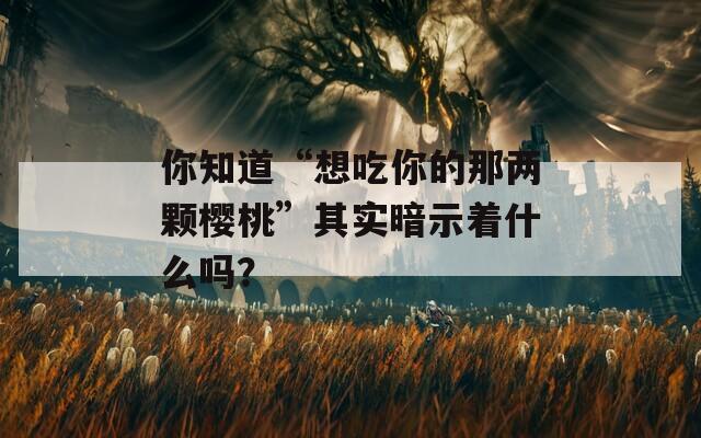 你知道“想吃你的那两颗樱桃”其实暗示着什么吗？