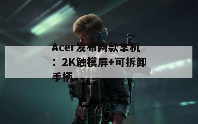 Acer发布两款掌机：2K触摸屏+可拆卸手柄