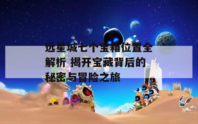 远星城七个宝箱位置全解析 揭开宝藏背后的秘密与冒险之旅