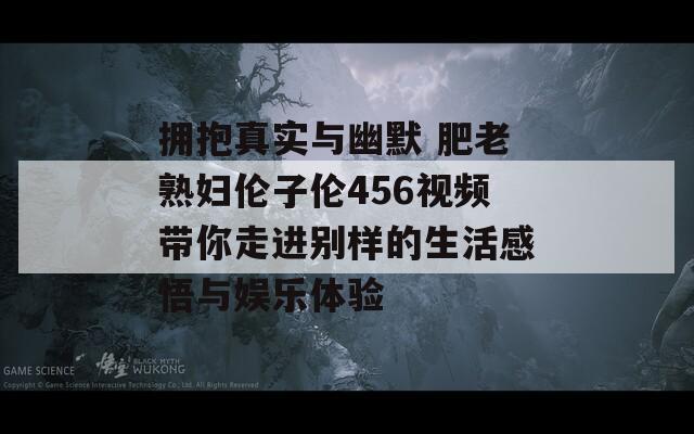 拥抱真实与幽默 肥老熟妇伦子伦456视频带你走进别样的生活感悟与娱乐体验