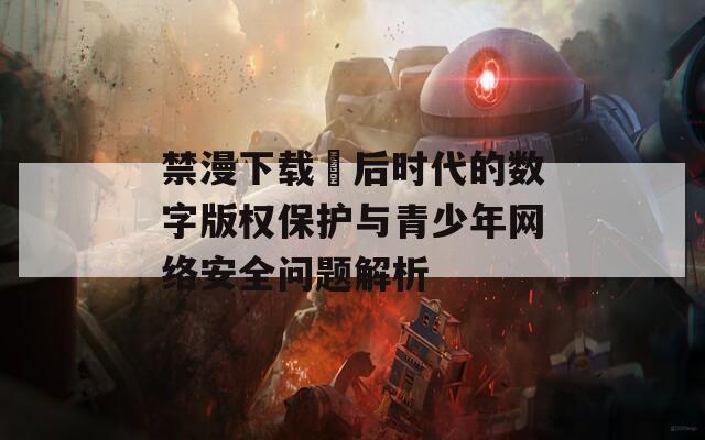 禁漫下载汅后时代的数字版权保护与青少年网络安全问题解析