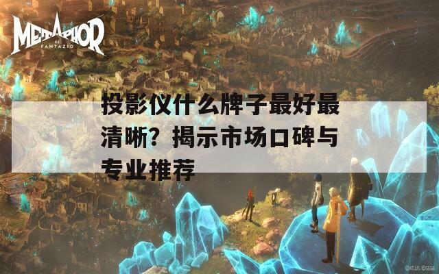 投影仪什么牌子最好最清晰？揭示市场口碑与专业推荐