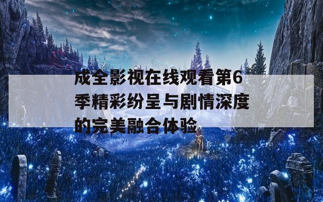 成全影视在线观看第6季精彩纷呈与剧情深度的完美融合体验