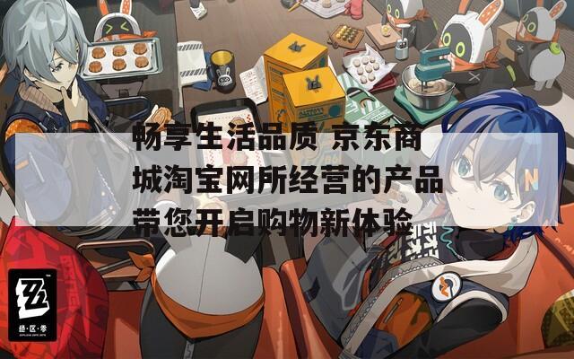 畅享生活品质 京东商城淘宝网所经营的产品带您开启购物新体验