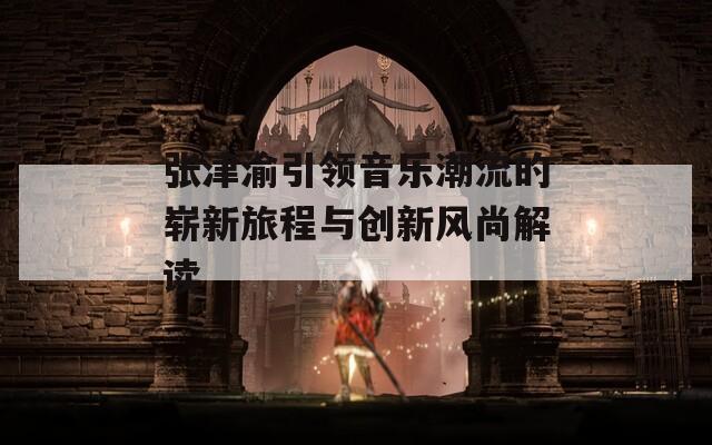 张津渝引领音乐潮流的崭新旅程与创新风尚解读