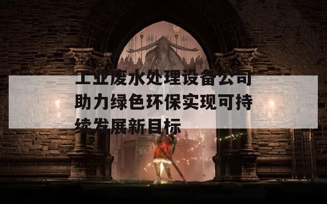 工业废水处理设备公司助力绿色环保实现可持续发展新目标