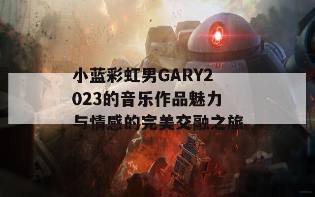 小蓝彩虹男GARY2023的音乐作品魅力与情感的完美交融之旅