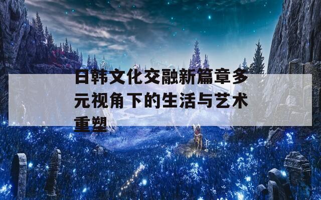 日韩文化交融新篇章多元视角下的生活与艺术重塑