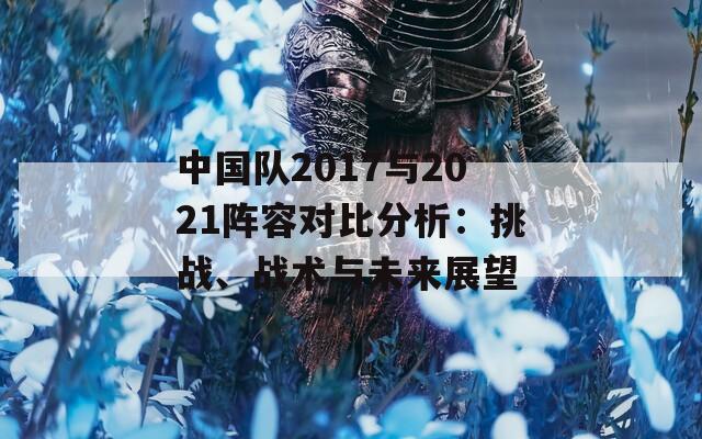 中国队2017与2021阵容对比分析：挑战、战术与未来展望