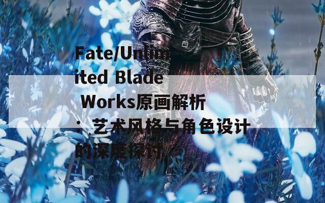 Fate/Unlimited Blade Works原画解析：艺术风格与角色设计的深度探讨