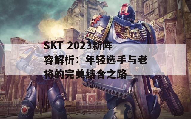 SKT 2023新阵容解析：年轻选手与老将的完美结合之路