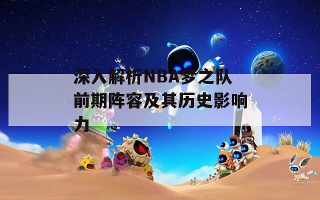 深入解析NBA梦之队前期阵容及其历史影响力