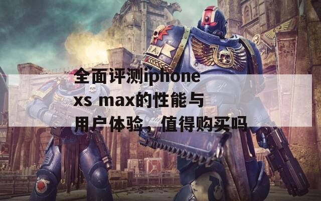 全面评测iphonexs max的性能与用户体验，值得购买吗