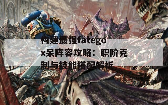 构建最强fategox呆阵容攻略：职阶克制与技能搭配解析