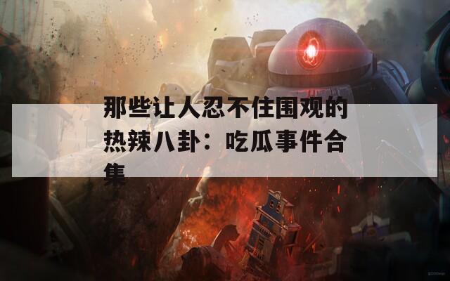 那些让人忍不住围观的热辣八卦：吃瓜事件合集