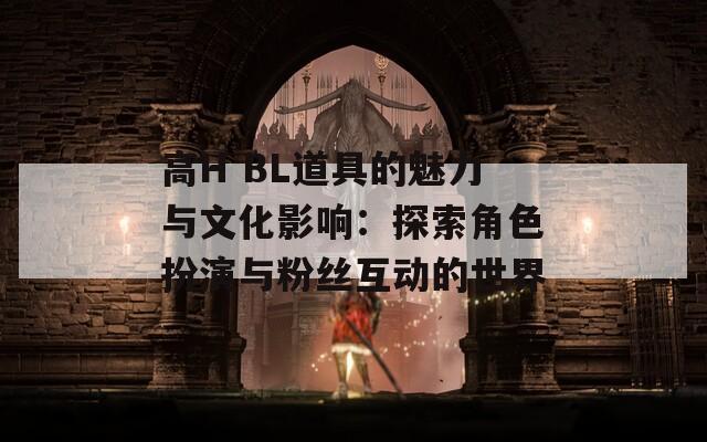 高H BL道具的魅力与文化影响：探索角色扮演与粉丝互动的世界