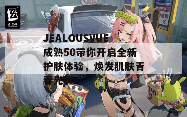 JEALOUSVUE成熟50带你开启全新护肤体验，焕发肌肤青春光彩