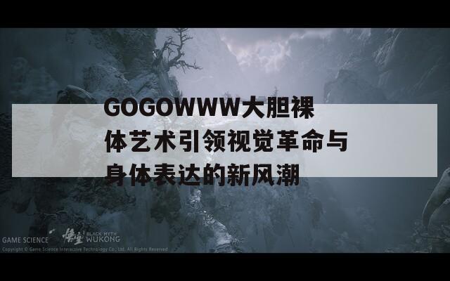 GOGOWWW大胆裸体艺术引领视觉革命与身体表达的新风潮