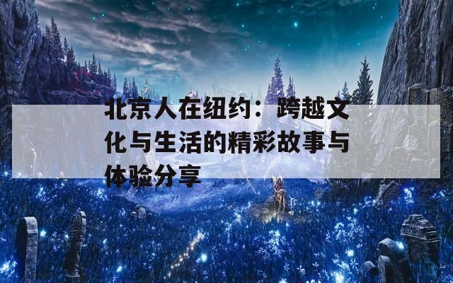 北京人在纽约：跨越文化与生活的精彩故事与体验分享