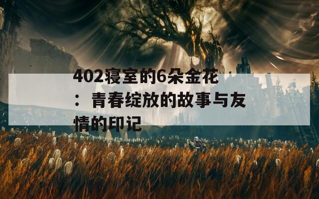 402寝室的6朵金花：青春绽放的故事与友情的印记