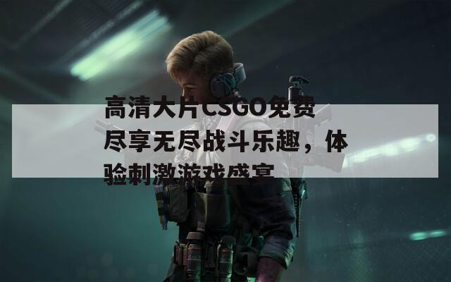 高清大片CSGO免费尽享无尽战斗乐趣，体验刺激游戏盛宴