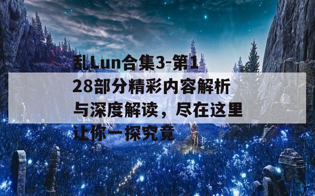 乱Lun合集3-第128部分精彩内容解析与深度解读，尽在这里让你一探究竟