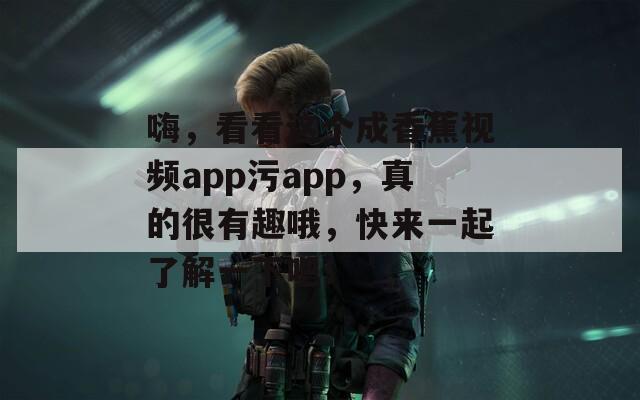 嗨，看看这个成香蕉视频app污app，真的很有趣哦，快来一起了解一下吧！