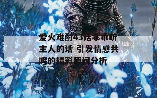 爱火难酎43话乖乖听主人的话 引发情感共鸣的精彩瞬间分析