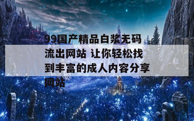 99国产精品白浆无码流出网站 让你轻松找到丰富的成人内容分享网站