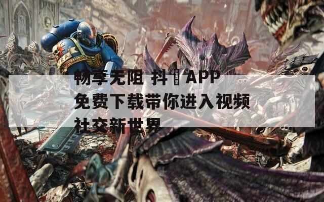 畅享无阻 抖抈APP免费下载带你进入视频社交新世界