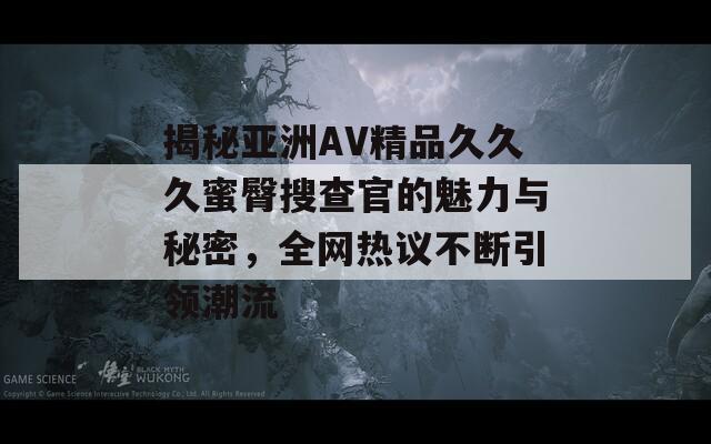 揭秘亚洲AV精品久久久蜜臀搜查官的魅力与秘密，全网热议不断引领潮流