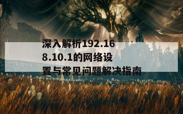 深入解析192.168.10.1的网络设置与常见问题解决指南